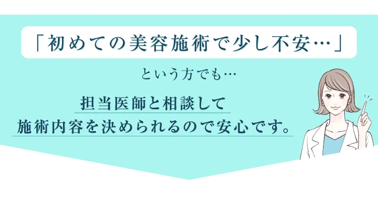 「初めての美容施術で少し不安・・・」という方でも担当医師と相談して施術内容を決められるので安心です。